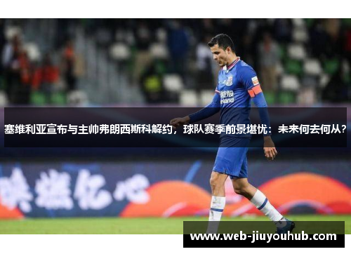 塞维利亚宣布与主帅弗朗西斯科解约，球队赛季前景堪忧：未来何去何从？