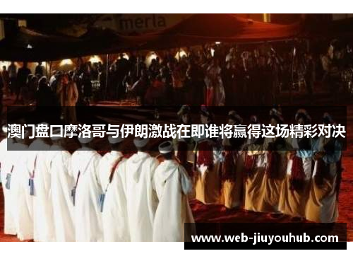 澳门盘囗摩洛哥与伊朗激战在即谁将赢得这场精彩对决